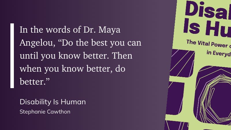 Here is the extracted text from the image:     In the words of Dr. Maya Angelou,   "Do the best you can until you know better. Then when you know better, do better." Disability Is Human Stephanie Cawthon Disability Is Human