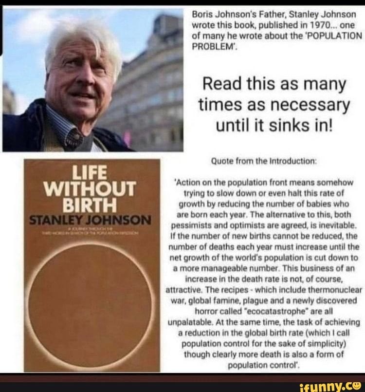 Boris Johnson's Father, Stanley Johnson wrote this book, published in 1970... one of many he wrote about the 'POPULATION PROBLEM'. Read this as many times as necessary until it sinks in! Quote from the Introduction: 'Action on the population front means somehow trying to slow down or even halt this rate of growth by reducing the number of babies who are born each year. The alternative to this, both pessimists and optimists are agreed, is inevitable. If the number of new births cannot be reduced, the number of deaths each year must increase until the net growth of the world's population is cut down to more manageable number. This business of an increase in the death rate is not, of course, attractive. The recipes - which include thermonuclear war, global famine, plague and a newly discovered horror called "ecocatastrophe" are all unpalatable. At the same time, the task of achieving reduction in the global birth rate (which I call population control for the sake of simplicity) though clearly more death is also a form of population control'