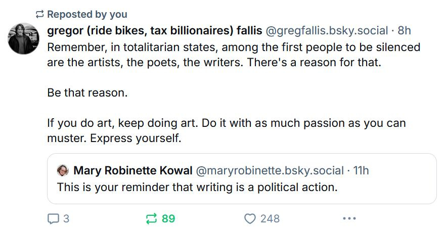 gregor (ride bikes, tax billionaires) fallis ‪@gregfallis.bsky.social‬ Remember, in totalitarian states, among the first people to be silenced are the artists, the poets, the writers. There's a reason for that.  Be that reason.  If you do art, keep doing art. Do it with as much passion as you can muster. Express yourself. ‪Mary Robinette Kowal‬ ‪@maryrobinette.bsky.social‬ · 8d This is your reminder that writing is a political action.