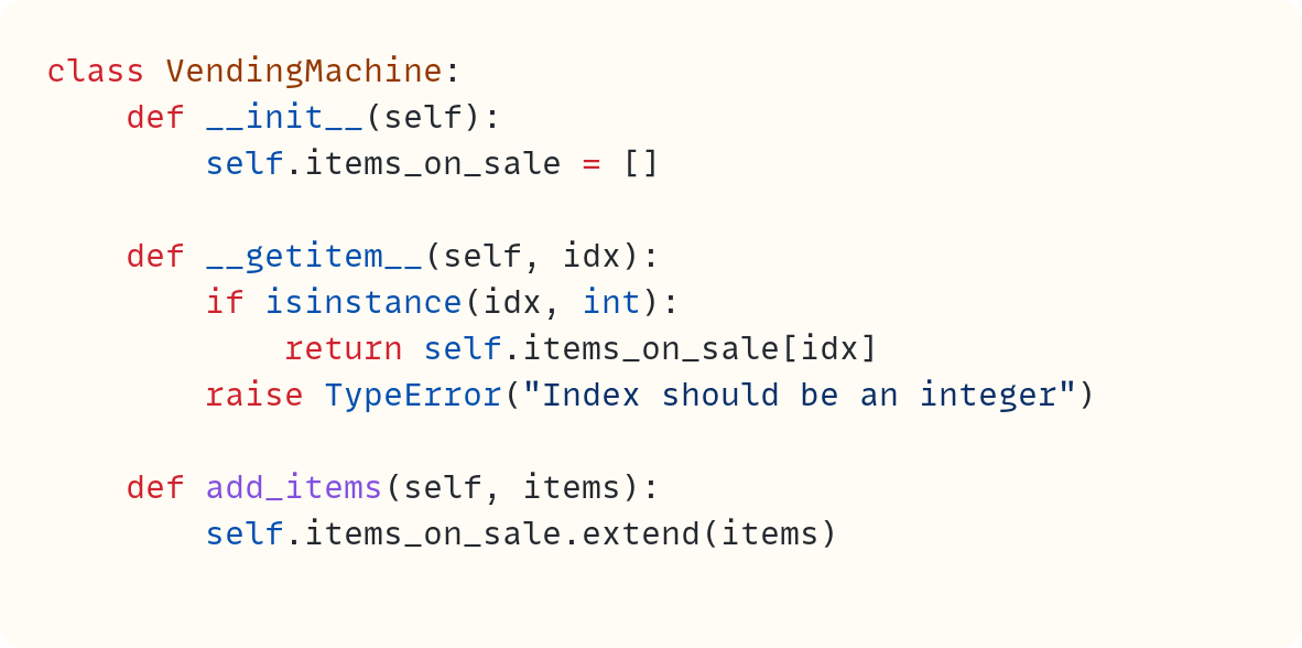 class VendingMachine:     def __init__(self):         self.items_on_sale = []      def __getitem__(self, idx):         if isinstance(idx, int):             return self.items_on_sale[idx]         raise TypeError("Index should be an integer")      def add_items(self, items):         self.items_on_sale.extend(items)