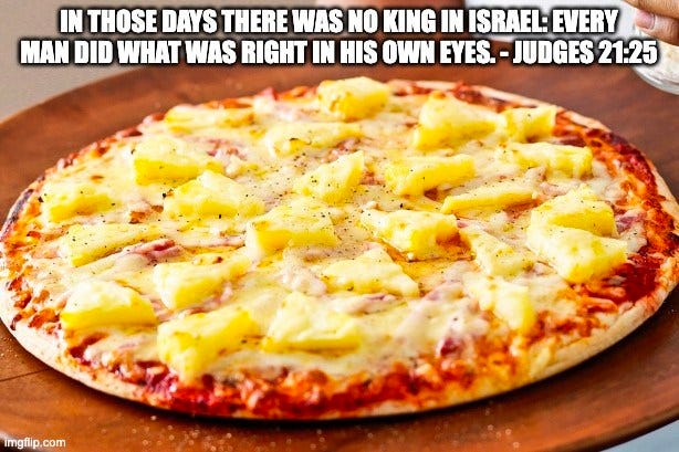 May be an image of pizza and text that says 'IN THOSE DAYS THERE WAS NO KING IN ISRAEL: EVERY MAN DID WHAT WAS RIGHT IN HIS OWN EYES. JUDGES 21:25 imgflip.com'