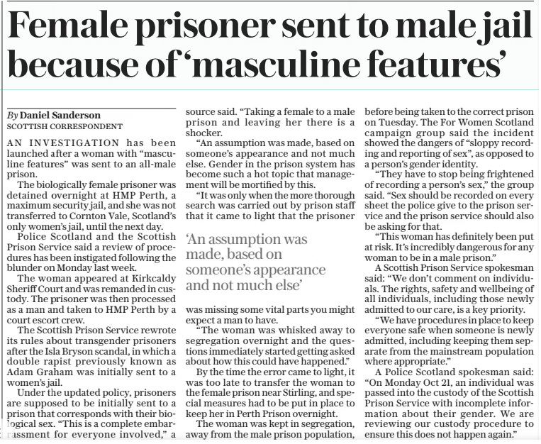 Female prisoner sent to male jail because of ‘masculine features’ The Daily Telegraph28 Oct 2024By Daniel Sanderson AN INVESTIGATION has been launched after a woman with “masculine features” was sent to an all-male prison.  The biologically female prisoner was detained overnight at HMP Perth, a maximum security jail, and she was not transferred to Cornton Vale, Scotland’s only women’s jail, until the next day.  Police Scotland and the Scottish Prison Service said a review of procedures has been instigated following the blunder on Monday last week.  The woman appeared at Kirkcaldy Sheriff Court and was remanded in custody. The prisoner was then processed as a man and taken to HMP Perth by a court escort crew.  The Scottish Prison Service rewrote its rules about transgender prisoners after the Isla Bryson scandal, in which a double rapist previously known as Adam Graham was initially sent to a women’s jail.  Under the updated policy, prisoners are supposed to be initially sent to a prison that corresponds with their biological sex. “This is a complete embarrassment for everyone involved,” a source said. “Taking a female to a male prison and leaving her there is a shocker.  “An assumption was made, based on someone’s appearance and not much else. Gender in the prison system has become such a hot topic that management will be mortified by this.  “It was only when the more thorough search was carried out by prison staff that it came to light that the prisoner was missing some vital parts you might expect a man to have.  “The woman was whisked away to segregation overnight and the questions immediately started getting asked about how this could have happened.”  By the time the error came to light, it was too late to transfer the woman to the female prison near Stirling, and special measures had to be put in place to keep her in Perth Prison overnight.  The woman was kept in segregation, away from the male prison population, before being taken to the correct prison on Tuesday. The For Women Scotland campaign group said the incident showed the dangers of “sloppy recording and reporting of sex”, as opposed to a person’s gender identity.  “They have to stop being frightened of recording a person’s sex,” the group said. “Sex should be recorded on every sheet the police give to the prison service and the prison service should also be asking for that.  “This woman has definitely been put at risk. It’s incredibly dangerous for any woman to be in a male prison.”  A Scottish Prison Service spokesman said: “We don’t comment on individuals. The rights, safety and wellbeing of all individuals, including those newly admitted to our care, is a key priority.  “We have procedures in place to keep everyone safe when someone is newly admitted, including keeping them separate from the mainstream population where appropriate.”  A Police Scotland spokesman said: “On Monday Oct 21, an individual was passed into the custody of the Scottish Prison Service with incomplete information about their gender. We are reviewing our custody procedure to ensure this does not happen again.”  ‘An assumption was made, based on someone’s appearance and not much else’  Article Name:Female prisoner sent to male jail because of ‘masculine features’ Publication:The Daily Telegraph Author:By Daniel Sanderson Start Page:4 End Page:4