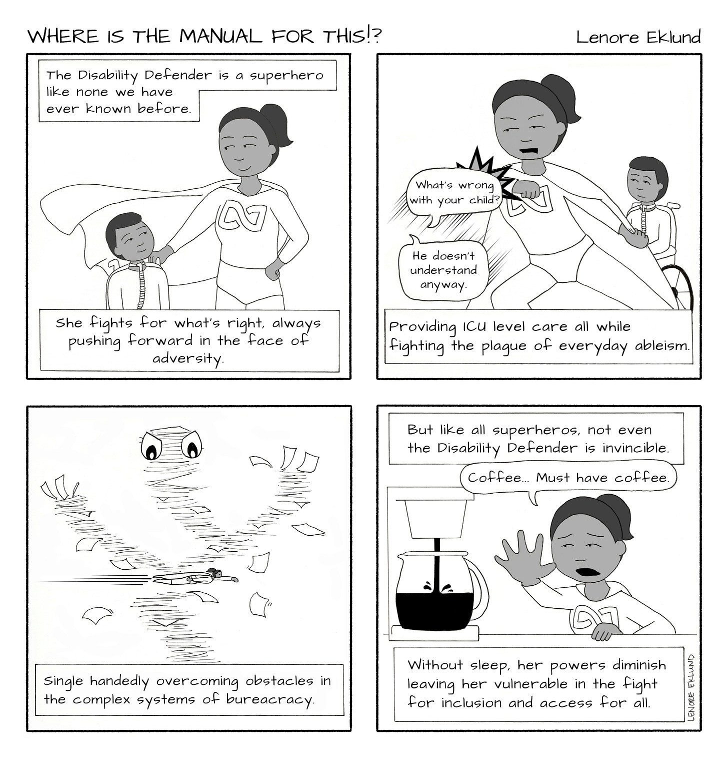 A four-panel line drawing cartoon titled Where is the Manual for This?!. The first panel has a mom in a superhero outfit with her hand on the shoulder of a short-haired child with a tracheostomy tube and a wheelchair. Mom and child are smiling at each other. The caption reads “The Disability Defender is a superhero like none we have ever known before. She fights for what’s right, always pushing forward in the face of adversity.” In the second panel, the mom blocks speech bubbles reading: “What’s wrong with your child?” And “He doesn’t understand anyway.” Her son sits innocently in the background. The caption reads: “Providing ICU-level care all while fighting the plague of everyday ableism.” In the third panel, the mom is superman flying through an evil tornado of paperwork with eyes. The caption reads: “Single-handedly overcoming obstacles in the complex systems of bureaucracy.” The final panel reads across the top: “But like all superhero, not even the Disability Defender is invincible.” The mom, desperate, strains for the coffeemaker, just out of reach. “Coffee… must have coffee,” reads the speech bubble. The caption continues: “Without sleep, her powers diminish, leaving her vulnerable in the fight for inclusion and access for all.”