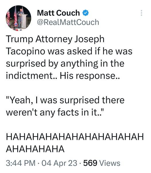 May be an image of 1 person and text that says 'Matt Couch @RealMattCouch Trump Attorney Joseph Tacopino was asked if he was surprised by anything in the indictment.. His response.. "Yeah, I was surprised there weren't any facts in it.. HAHAHAHAHAHAHAHAHAHAH AHAHAHAHA 3:44 PM 04 Apr 23. 569 Views'