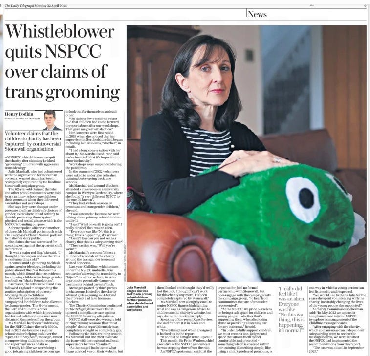 Henry Bodkin Whistleblower quits NSPCC over claims of trans grooming Volunteer claims that the children’s charity has been ‘captured’ by controversial Stonewall organisation The Daily Telegraph22 Apr 2024SENIOR NEWS REPORTER Julia Marshall alleges she was told to ask primary school children for their pronouns when she delivered assemblies and workshops AN NSPCC whistleblower has quit the charity after claiming it risked “grooming” children with aggressive trans ideology. Julia Marshall, who had volunteered with the organisation for more than 30 years, warned that it had been “completely captured” by the hardline Stonewall campaign group. The 62-year-old claimed that she and other school volunteers were told to ask primary school-age children their pronouns when they delivered assemblies and workshops. She says they were also put under pressure to affirm children’s choices of gender, even where it had nothing to do with protecting them against physical and sexual abuse, which is the NSPCC’S founding purpose. A former police officer and mother of three, Ms Marshall got in touch with The Telegraph’s Planet Normal podcast to make her story public. She claims she was ostracised for speaking out against the apparent shift in direction. “It was a major red flag,” she said. “I thought how can you not see that this is a safeguarding risk?” It comes amid a gathering backlash against gender ideology, including the publication of the Cass Review this month, which found that the evidence for allowing children to change gender was built on “shaky foundations”. Last week, the NHS in Scotland also followed England in suspending the routine subscription of pubertyblocking drugs to children. Stonewall has vociferously campaigned for children to be allowed to change gender. The Government, the BBC and numerous other organisations with which it previously had formal collaborations have now distanced themselves from the group. Ms Marshall had been fundraising for the NSPCC since the early 1990s, but in 2012 she became a regular school visitor helping to deliver the “Speak Out, Stay Safe”, message, aimed at empowering children to recognise and report instances of abuse. “I really felt like we were doing a good job, giving children the courage to look out for themselves and each other. “On quite a few occasions we got told that children had come forward to report abuse after our workshops. That gave me great satisfaction.” Her concerns were first raised in 2019 when she noticed that her supervisor in Hertfordshire had begun including her pronouns, “she/her”, in emails. “I had a long conversation with her about it,” Ms Marshall said. “She said we’ve been told that it’s important to show inclusivity.” Workshops were suspended during the pandemic. In the summer of 2022 volunteers were asked to undertake refresher training before going back into schools. Ms Marshall and around 15 others attended a classroom on a university campus in Welwyn Garden City, where she found “a very different NSPCC to the one I’d known”. “They had a whole session on pronouns and transgender children,” she said. “I was astounded because we were talking about primary school children under 11. “I said ‘What on earth is going on?’. I really did feel like I was an alien. “Everyone was like ‘No this is a thing, this is happening, it’s normal’. “I said ‘How can you not see as a charity that this is a safeguarding risk?’. “The reaction was, ‘Well you’re weird’.” Ms Marshall’s account follows a number of scandals at the charity around the transgender issue and related concerns. Last year, Childline, which comes under the NSPCC umbrella, was accused of allowing the trans lobby to “hijack” its advice website in order to promote potentially dangerous treatments behind parents’ back. Messages posted by third parties in chatrooms hosted by the charity advised girls as young as 14 to bind their breasts and take hormone blockers. The Charity Commission confirmed to The Telegraph last week that it opened a compliance case against the NSPCC following allegations. NSPCC staff were also wrongly told during training sessions that “most people” do not regard themselves as completely straight or completely gay. Following the 2022 training session, Ms Marshall said she tried to debate the issue with her regional and local supervisors but was “blanked”. “At that stage I hadn’t seen what [trans advice] was on their website, but then I looked and thought they’d really lost the plot. I thought I can’t work for this charity any more. It’s been completely captured by Stonewall.” Ms Marshall sent a lengthy email to senior NSPCC figures highlighting what she saw as dangerous advice to children on the charity’s website, but says she never received a reply. Speaking of the recent Cass Review, she said: “There it is in black and white. “Everything I said when I resigned is backed up in the report. “It should be a major wake-up call.” This month, Sir Peter Wanless, chief executive of the NSPCC, announced he was stepping down from the role. An NSPCC spokesman said that the organisation had no formal partnership with Stonewall, but does engage with the campaign with the campaign group, “to hear from communities that are often underrepresented”. “At the NSPCC, we pride ourselves on being a safe space for children and young people – whether that’s supporting them when disclosing abuse or providing a listening ear for any concerns,” he said. “In order to fully support children, we must create a non-judgmental space that allows them to feel comfortable and protected – something which is covered within our training. Something simple, like using a child’s preferred pronouns, is one way in which a young person can feel listened to and respected. “We would like to thank Julia for the years she spent volunteering with the charity, inevitably changing the lives of the young people she supported.” A Charity Commission spokesman said: “In May 2023 we opened a compliance case into the NSPCC to explore its management of the Childline message boards. “After engaging with the charity, which commissioned an independent safeguarding team to review the message boards, we were satisfied the NSPCC had implemented the recommendations from this report. “The case was closed in September 2023.” ‘I really did feel like I was an alien. Everyone was like “No this is a thing, this is happening, it’s normal”’ Article Name:Henry Bodkin Whistleblower quits NSPCC over claims of trans grooming Publication:The Daily Telegraph Author:SENIOR NEWS REPORTER Start Page:9 End Page:9