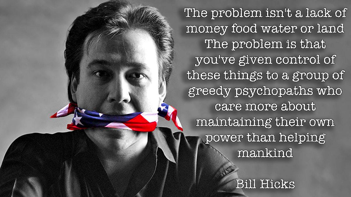 The problem isn't a lack of money food water or land. The problem is that you've given control of these things to a group of greedy psychopaths who care more about maintaining their own power than helping mankind. - Bill Hicks
