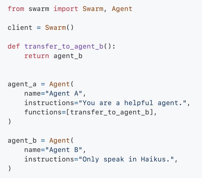 from swarm import Swarm, Agent

client = Swarm()

def transfer_to_agent_b():
    return agent_b


agent_a = Agent(
    name="Agent A",
    instructions="You are a helpful agent.",
    functions=[transfer_to_agent_b],
)

agent_b = Agent(
    name="Agent B",
    instructions="Only speak in Haikus.",
)