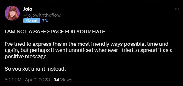 I AM NOT A SAFE SPACE FOR YOUR HATE.   I've tried to express this in the most friendly ways possible, time and again, but perhaps it went unnoticed whenever I tried to spread it as a positive message.   So you got a rant instead.