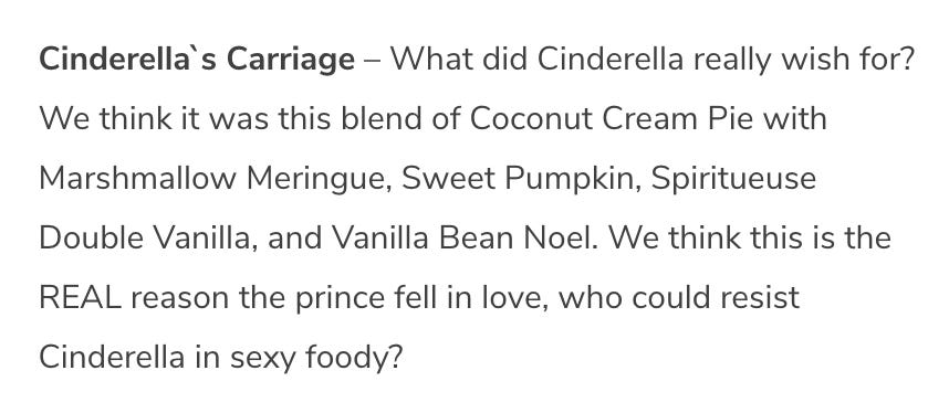 Cinderella`s Carriage – What did Cinderella really wish for? We think it was this blend of Coconut Cream Pie with Marshmallow Meringue, Sweet Pumpkin, Spiritueuse Double Vanilla, and Vanilla Bean Noel. We think this is the REAL reason the prince fell in love, who could resist Cinderella in sexy foody?