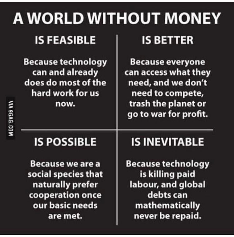 A World Without Money: IS FEASIBLE Because technology can and already does do most of the hard work for us now. IS BETTER Because everyone can access what they need, and we don't need to compete, trash the planet or go to war for profit. IS POSSIBLE Because we are a social species that naturally prefer cooperation once our basic needs are met. IS INEVITABLE Because technology is killing paid labour, and global debts can mathematically never be repaid. - Unknown