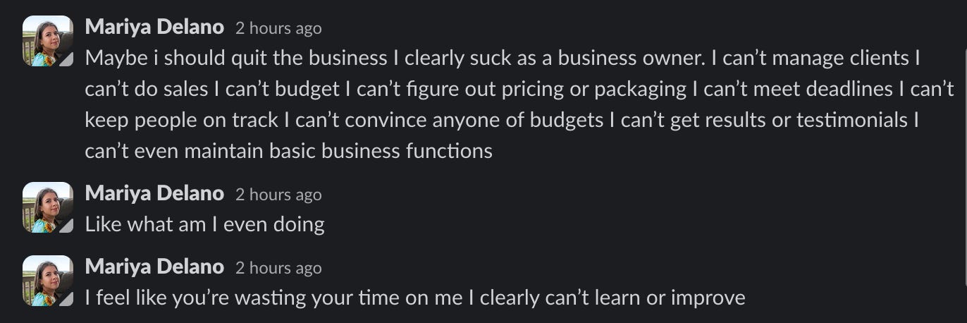 Slack messages from Mariya Delano: Maybe i should quit the business I clearly suck as a business owner. I can't manage clients I can't do sales I can't budget I can't figure out pricing or packaging I can't meet deadlines I can't keep people on track I can't convince anyone of budgets I can't get results or testimonials I can't even maintain basic business functions Mariya Delano 2 hours ago Like what am I even doing Mariya Delano 2 hours ago I feel like you're wasting your time on me I clearly can't learn or improve