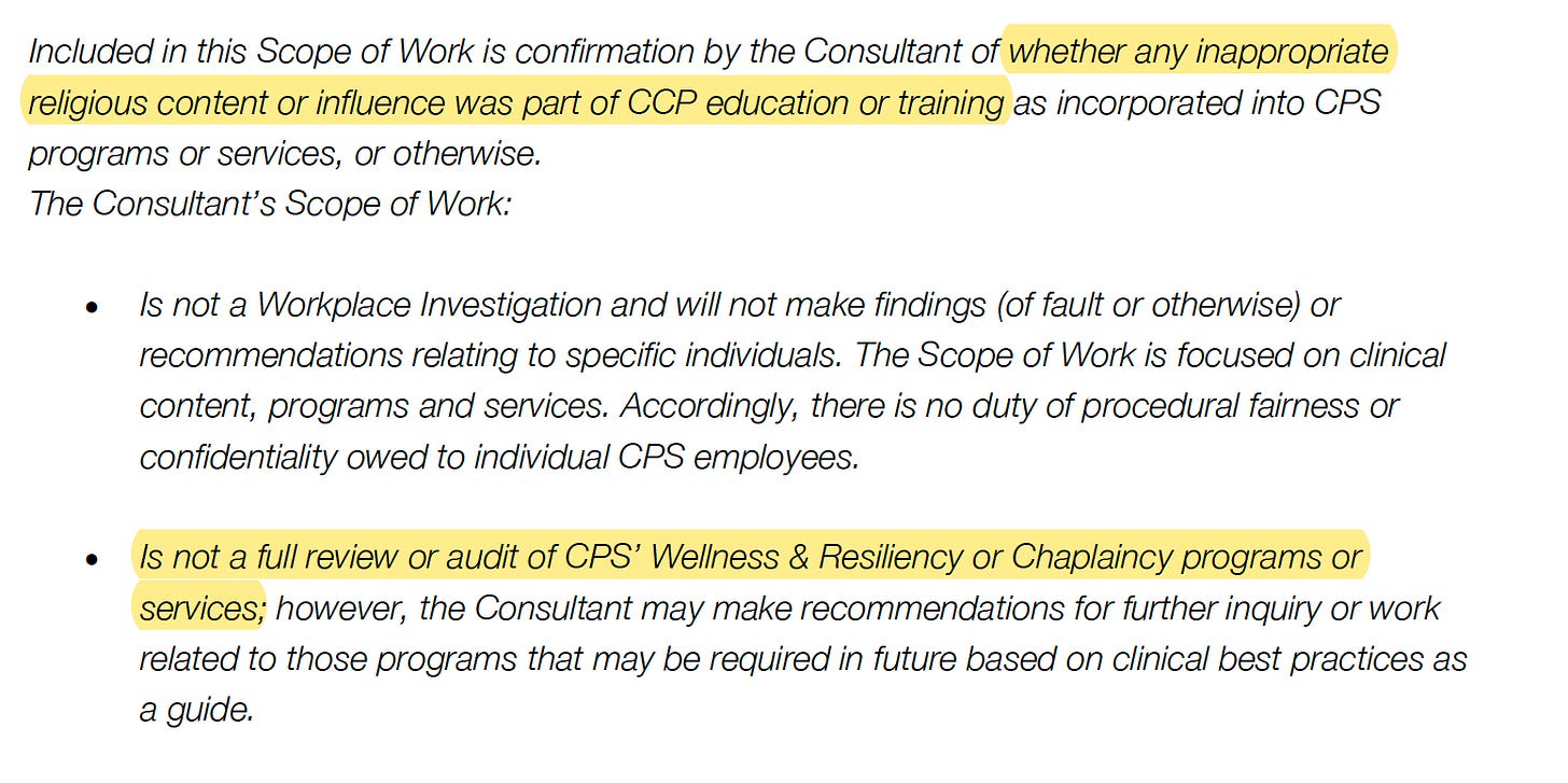 Included in this Scope of Work is confirmation by the Consultant of whether any inappropriate religious content or influence was part of CCP education or training as incorporated into CPS programs or services, or otherwise. The Consultant’s Scope of Work: • Is not a Workplace Investigation and will not make findings (of fault or otherwise) or recommendations relating to specific individuals. The Scope of Work is focused on clinical content, programs and services. Accordingly, there is no duty of procedural fairness or confidentiality owed to individual CPS employees. • Is not a full review or audit of CPS’ Wellness & Resiliency or Chaplaincy programs or services; however, the Consultant may make recommendations for further inquiry or work related to those programs that may be required in future based on clinical best practices as a guide.