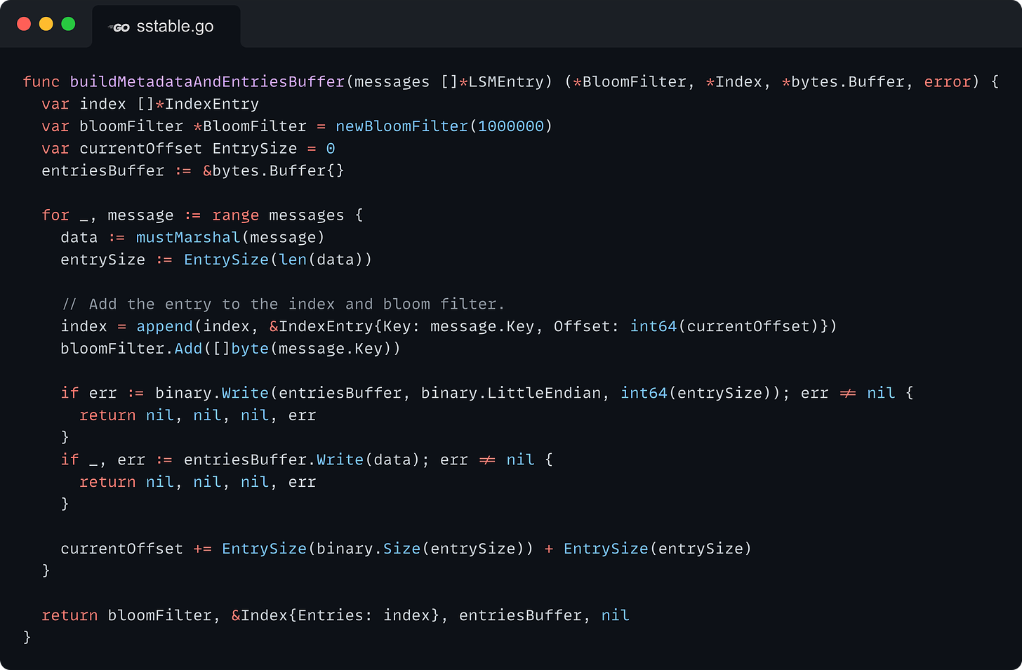 func buildMetadataAndEntriesBuffer(messages []*LSMEntry) (*BloomFilter, *Index, *bytes.Buffer, error) { 	var index []*IndexEntry 	var bloomFilter *BloomFilter = newBloomFilter(1000000) 	var currentOffset EntrySize = 0 	entriesBuffer := &bytes.Buffer{}  	for _, message := range messages { 		data := mustMarshal(message) 		entrySize := EntrySize(len(data))  		// Add the entry to the index and bloom filter. 		index = append(index, &IndexEntry{Key: message.Key, Offset: int64(currentOffset)}) 		bloomFilter.Add([]byte(message.Key))  		if err := binary.Write(entriesBuffer, binary.LittleEndian, int64(entrySize)); err != nil { 			return nil, nil, nil, err 		} 		if _, err := entriesBuffer.Write(data); err != nil { 			return nil, nil, nil, err 		}  		currentOffset += EntrySize(binary.Size(entrySize)) + EntrySize(entrySize) 	}  	return bloomFilter, &Index{Entries: index}, entriesBuffer, nil }