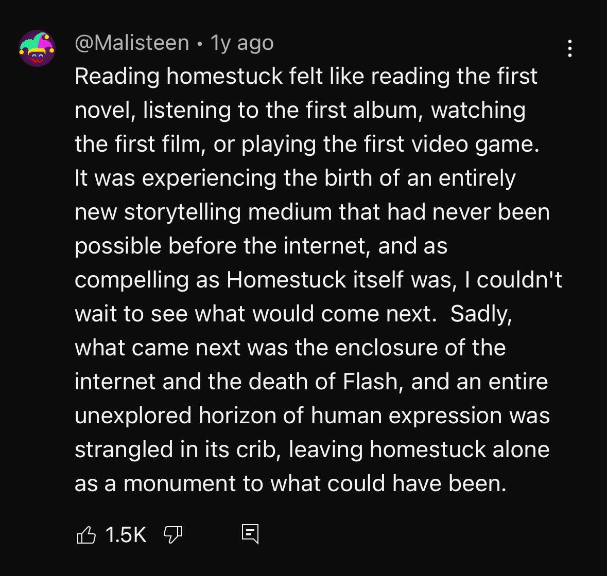YouTube comment that reads: "Reading homestuck felt like reading the first novel, listening to the first album, watching the first film, or playing the first video game. It was experiencing the birth of an entirely new storytelling medium that had never been possible before the internet, and as compelling as Homestuck itself was, I couldn't wait to see what would come next. Sadly, what came next was the enclosure of the internet and the death of Flash, and an entire unexplored horizon of human expression was strangled in its crib, leaving homestuck alone as a monument to what could have been."