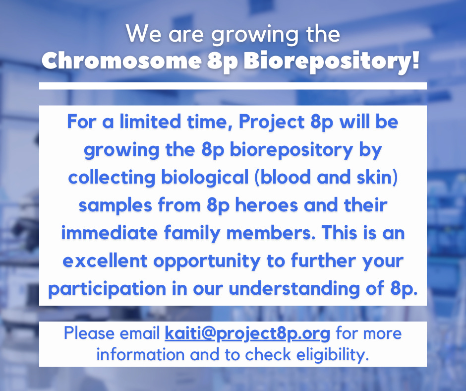 We are growing the Chromosome 8p Biorepository!  For a limited time, Project 8p will be growing the 8p biorepository by collecting biological (blood and skin) samples from 8p heroes and their immediate family members. This is an excellent opportunity to further your participation in our understanding of 8p.  Please email kaiti@project8p.org for more information and to check eligibility.