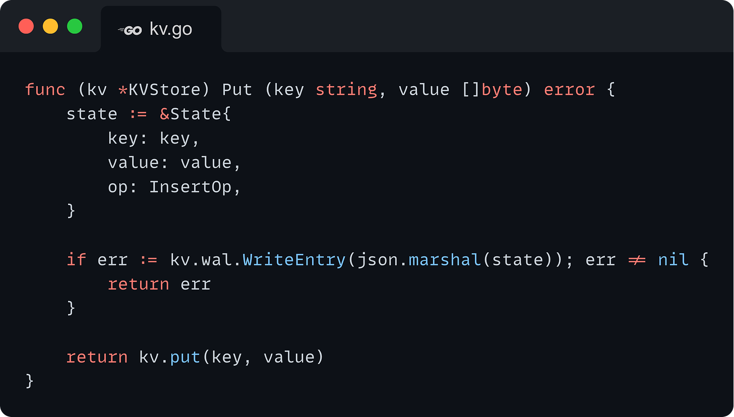 func (kv *KVStore) Put (key string, value []byte) error {     state := &State{         key: key,         value: value,         op: InsertOp,     }          if err := kv.wal.WriteEntry(json.marshal(state)); err != nil {         return err     }          return kv.put(key, value) }