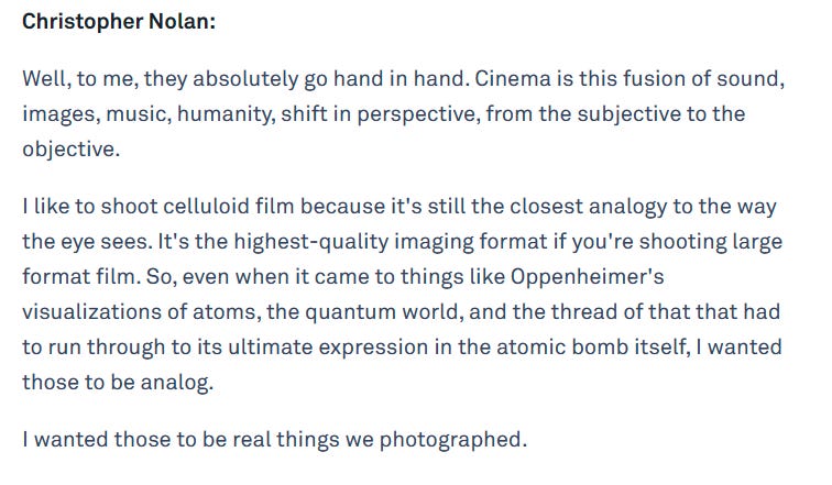 Christopher Nolan:  Well, to me, they absolutely go hand in hand. Cinema is this fusion of sound, images, music, humanity, shift in perspective, from the subjective to the objective.  I like to shoot celluloid film because it's still the closest analogy to the way the eye sees. It's the highest-quality imaging format if you're shooting large format film. So, even when it came to things like Oppenheimer's visualizations of atoms, the quantum world, and the thread of that that had to run through to its ultimate expression in the atomic bomb itself, I wanted those to be analog.  I wanted those to be real things we photographed.