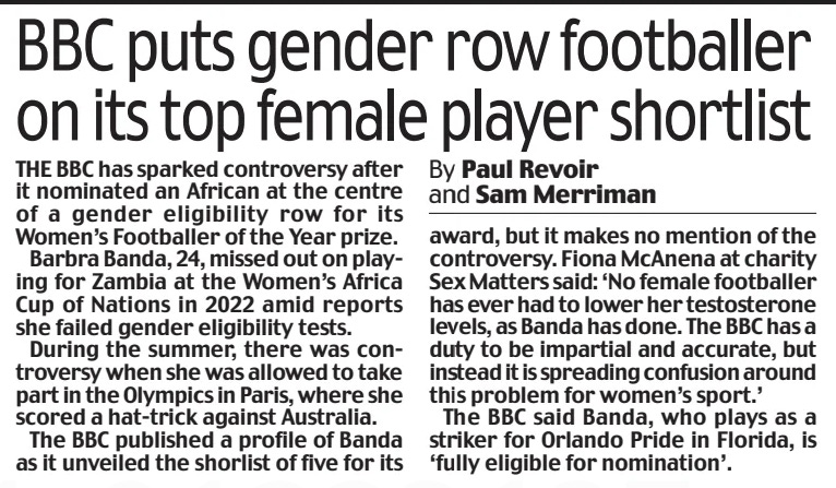 THE BBC has sparked controversy after it nominated an African at the centre of a gender eligibility row for its Women’s Footballer of the Year prize.  Barbra Banda, 24, missed out on playing for Zambia at the Women’s Africa Cup of Nations in 2022 amid reports she failed gender eligibility tests.  During the summer, there was controversy when she was allowed to take part in the Olympics in Paris, where she scored a hat-trick against Australia.  The BBC published a profile of Banda as it unveiled the shorlist of five for its award, but it makes no mention of the controversy. Fiona McAnena at charity Sex Matters said: ‘No female footballer has ever had to lower her testosterone levels, as Banda has done. The BBC has a duty to be impartial and accurate, but instead it is spreading confusion around this problem for women’s sport.’  The BBC said Banda, who plays as a striker for Orlando Pride in Florida, is ‘fully eligible for nomination’.