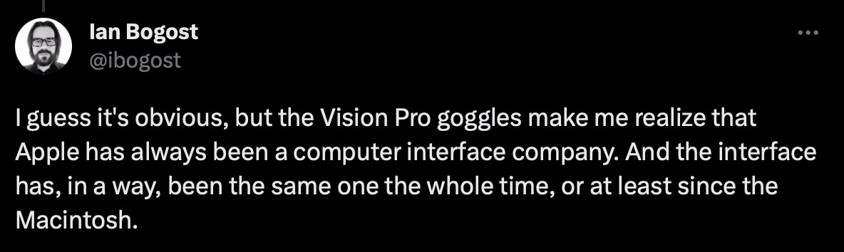 I guess it's obvious, but the Vision Pro goggles make me realize that Apple has always been a computer interface company. And the interface has, in a way, been the same one the whole time, or at least since the Macintosh.