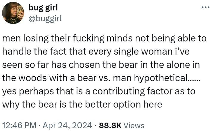 Buggirl tweets: "men losing their fucking minds not being able to handle the fact that every single woman I've seen so far has chosen the bear in the alone in the woods with a bear vs. man hypothetical...... yes perhaps that is a contributiong factor as to why the bear is the better option here"