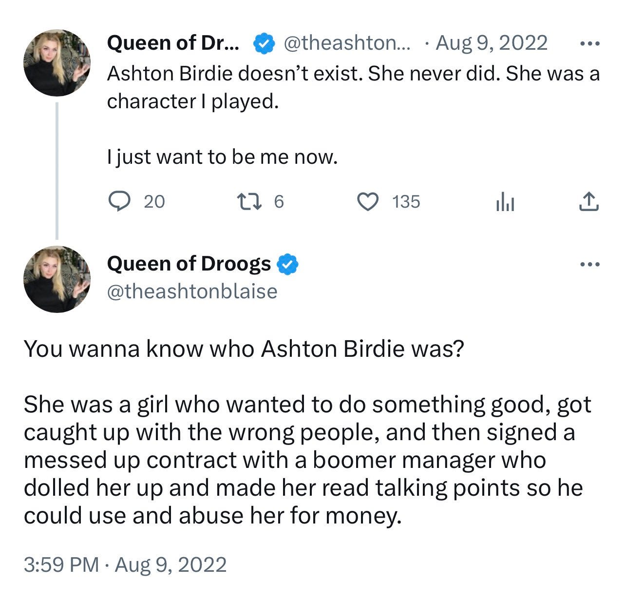 ImageTweets by Ashton Blaise from Aug 9, 2022, reading “Ashton Birdie doesn't exist. She never did. She was a character I played. I just want to be me now.” and “You wanna know who Ashton Birdie was? She was a girl who wanted to do something good, got caught up with the wrong people, and then signed a messed up contract with a boomer manager who dolled her up and made her read talking points so he could use and abuse her for money.” ImageTweets by Ashton Blaise from Aug 9, 2022, reading “Ashton Birdie doesn't exist. She never did. She was a character I played. I just want to be me now.” and “You wanna know who Ashton Birdie was? She was a girl who wanted to do something good, got caught up with the wrong people, and then signed a messed up contract with a boomer manager who dolled her up and made her read talking points so he could use and abuse her for money.”