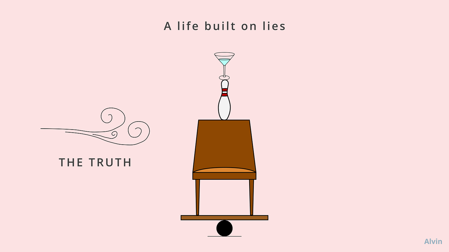 A life built on lies is like a martini glass balancing on a bowling pin balancing on a chair balancing on a wood plank balancing on a bowling ball on the floor. The truth is like a breeze.