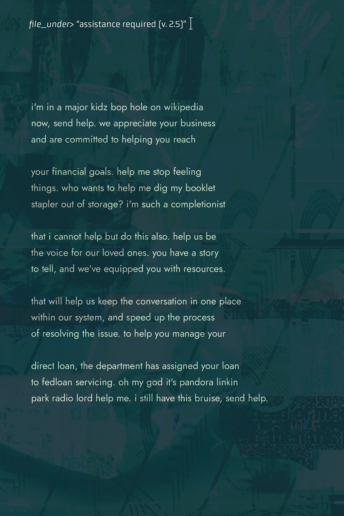 The background of the piece is a dark green digital collage of various elements that are clearly photographic, but layered over each other in a way that it's difficult to discern exactly what the images are. Dark text in the top right corner reads: "filed_under>’assistance required (v. 2.5).’” The poem below reads “i'm in a major kidz bop hole on wikipedia / now, send help. we appreciate your business / and are committed to helping you reach // your financial goals. help me stop feeling / things. who wants to help me dig my booklet / stapler out of storage? i'm such a completionist // that i cannot help but do this also. help us be / the voice for our loved ones. you have a story / to tell, and we've equipped you with resources. // that will help us keep the conversation in one place / within our system, and speed up the process / of resolving the issue. to help you manage your // direct loan, the department has assigned your loan / to fedloan servicing. oh my god it's pandora linkin / park radio lord help me. i still have this bruise, send help.”