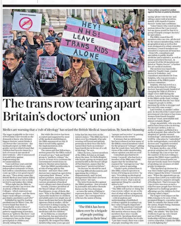 The trans row tearing apart Britain’s doctors’ union Medics are warning that a ‘cult of ideology’ has seized the British Medical Association. By Sanchez Manning The Daily Telegraph3 Sep 2024  Trans action: a march in London against the ban on puberty blockers The anger is palpable in the voice of Prof Dame Clare Gerada as she demands to know why Britain’s biggest doctors’ union thinks it can thwart the Cass review – the landmark report on NHS child gender services which found that children had been let down by a lack of research into medical interventions – after it announced it would lobby against implementing the recommendations.  “Cass took four years and did thousands of interviews, eight independent systematic reviews, had endless consultations and has come up with a very good report,” she says. “Then along comes the British Medical Association [BMA] in a meeting that no one is really invited to and makes this ruling.  “What right has the BMA to second-guess the Cass review, the Academy of Medical Royal Colleges – which represent our professional values – and the three major royal colleges covering psychiatry, paediatrics and GPs?”  Published in April by leading paediatrician Dr Hilary Cass, the review found that there is “remarkably weak evidence” about the long-term impact of puberty-suppressing hormones, known as “puberty blockers”. Last month, the Government renewed a temporary ban on the drugs’ prescription to children not already taking them.  But while the review has been accepted and supported by most of the medical establishment, the BMA announced on July 31 that it would lobby against the implementation of its recommendations.  The union said that following a motion passed by the BMA council it would set up a “task and finish” group to “publicly critique” the review. It went on to condemn the Government’s restrictions on puberty-blocker prescriptions.  Now the BMA’s membership is at risk of being split by this decision – and more than 1,400 doctors have signed an open letter expressing their “dismay” at the union’s position. Among them are 70 professors and 23 former or current presidents of medical royal colleges and clinical leaders.  Gerada, a former president of the Royal College of General Practitioners, is one of them. She says: “Why is the BMA doing this? I prescribe medicines to children and adults and every single one of those medicines has been through rigorous clinical studies. All the Cass review is doing is saying, we need to do the same for puberty blockers. This is about making medicines safe for children.”  Dr Az Hakeem, a consultant psychiatrist, has specialised in treating patients with gender dysphoria. He resigned his BMA membership some years ago and today has his own view on the union’s stance. “The BMA has been taken over by a brigade of people wearing red braces and putting pronouns in their bios who have turned their back on evidencebased medicine in favour of a cult of ideology,” he says.  Other doctors, current members of the BMA, feel just as strongly about the issue. Dr Stella Kingett, who heads a group on women and mental health in the Royal College of Psychiatrists, argues that the union hasn’t “protected debate”.  “As doctors we should be used to having difficult discussions and appraising the evidence dispassionately, and I’m just disappointed that that’s not been done better,” she says.  The letter from medics against the BMA’s position – first revealed by journalist and author Hannah Barnes in the New Statesman  – accuses the union of failing to represent doctors. Titled “not in my name”, the correspondence criticises the union of being “opaque and secretive” in passing the motion on the review.  It stresses that no information has been released on how many of the BMA’s council members voted for the proposed “critique”, adding that the result does “not reflect the views of the wider membership, whose opinion you did not seek”.  Consultant psychiatrist Dr Lenny Cornwall, who has been a member of the BMA since 2016, argues that the incident has exposed the “outrageous way” the doctors’ union is operating.  “I hadn’t quite realised how it [the BMA council] operates in terms of it being so secretive,” he says. “It is taking an ideological decision when the Cass report is a scientific review. That is not an appropriate thing for a medical union to do.”  A spokesman for the union says: “The BMA will not be re-doing the Cass review; rather, we are at the start of what will be an impartial, neutral and evidence-led process – critical analysis and understanding of published evidence against accepting it on face value is hugely important.”  One of the questions Cornwall has is why the council voted for this motion when so many of its members have since vocally opposed it. Speaking about past BMA council elections, he recalls: “Last time round, there was a slate of people standing who were saying ‘please vote for me’ and taking a more radical position, mainly with regards to junior doctors’ terms and conditions.  “I don’t know who voted on this motion [about the Cass review], but my guess would be that it’s a group of largely younger doctors,” he speculates.  The BMA council has 69 members who can vote, all elected by the union’s membership, with a geographical mix as well as five seats designated to ethnic minority members. Council members are intended to represent all branches – from GPs, consultants and specialists to public health medicine and academics, as well as junior and retired doctors. At present 22 of the 69 members are listed as “Junior Doctor”. A further five are medical students.  The motion was reportedly tabled by Vassili Crispi, a junior doctor in Yorkshire, and consultant anaesthetist Dr Tom Dolphin, who was previously a chairman of the BMA’s junior doctors committee.  Dolphin, who has acted as a media spokesman for striking doctors, has previously boasted of charging the NHS £1,870 for a single cover shift during the strikes. Later he donated the sum to the BMA’s strike fund, writing on social media that the war chest “supports people to strike, meaning the strike is stronger and the win will come sooner”.  Last October, in another online post, he described the Conservative government’s decision to ban trans women from female hospital wards as “cruel, unworkable and almost certainly illegal”.  Crispi, meanwhile, who was also said to have been active in driving the doctors’ strikes, is the coauthor of a paper, published in a medical journal, that called for the adoption of “gender-neutral terminology”, and demanded that LGBTQ+ education be “embedded” in the undergraduate curricula for doctors and “regularly revisited during postgraduate training”.  For many medics, one of the greatest surprises isn’t the motion to challenge the Cass review but the number of doctors willing to oppose the BMA’s stance publicly. Gerada and Cornwall point out that previously many were fearful of speaking out on issues of child gender treatments.  “This has fired up doctors in a way that I hadn’t quite grasped when I signed the letter,” Cornwall says. “When the signatories go up to more than 1,000 you realise that actually there’s a massive strength of feeling here. That’s because the Cass review was seen as such a relief because people have been so frightened to challenge gender-affirming care for children for fear of being called a bigot.”  The longer-term impact on the BMA remains to be seen. It has prompted Kingett, a member since 1999, to consider her future with the union, despite being chairman of a local committee.  “I have considered leaving the BMA,” she admits. “But [for now I will] try to get my voice heard and see if the senior BMA leadership will listen and change course somewhat. I think the BMA is worth fighting for.”  ‘The BMA has been taken over by a brigade of people putting pronouns in their bios’  Article Name:The trans row tearing apart Britain’s doctors’ union Publication:The Daily Telegraph Start Page:6 End Page:6