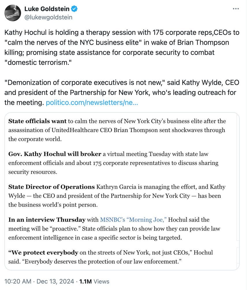 Luke Goldstein @lukewgoldstein 10:20 AM Dec 13, 2024 1.1M Views Kathy Hochul is holding a therapy session with 175 corporate reps, CEOs to "calm the nerves of the NYC business elite" in wake of Brian Thompson killing; promising state assistance for corporate security to combat "domestic terrorism." "Demonization of corporate executives is not new," said Kathy Wylde, CEO and president of the Partnership for New York, who's leading outreach for the meeting. politico.com/newsletters State officials want to calm the nerves of New York City's business elite after the assassination of UnitedHealthcare CEO Brian Thompson sent shockwaves through the corporate world. Gov. Kathy Hochul will broker a virtual meeting Tuesday with state law enforcement officials and about 175 corporate representatives to discuss sharing security resources. State Director of Operations Kathryn Garcia is managing the effort, and Kathy Wylde the CEO and president of the Partnership for New York City - has been the business world's point person. In an interview Thursday with MSNBC's "Morning Joe," Hochul said the meeting will be "proactive." State officials plan to show how they can provide law enforcement intelligence in case a specific sector is being targeted. "We protect everybody on the streets of New York, not just CEOs," Hochul said. "Everybody deserves the protection of our law enforcement." 