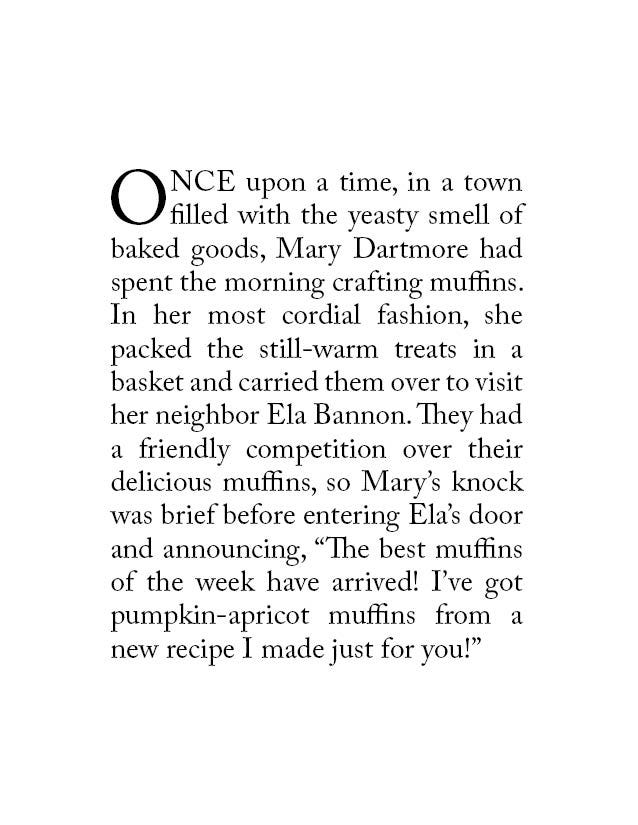 Once upon a time, in a town filled with the yeasty smell of baked goods, Mary Dartmore had spent the morning crafting muffins. In her most cordial fashion, she packed the still-warm treats in a basket and carried them over to visit her neighbor Ela Bannon. They had a friendly competition over their delicious muffins, so Mary’s knock was brief before entering Ela’s door and announcing, “The best muffins of the week have arrived! I’ve got pumpkin-apricot muffins from a new recipe I made just for you!”