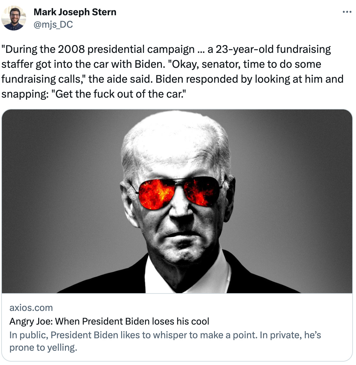  See new Tweets Conversation Mark Joseph Stern @mjs_DC "During the 2008 presidential campaign ... a 23-year-old fundraising staffer got into the car with Biden. "Okay, senator, time to do some fundraising calls," the aide said. Biden responded by looking at him and snapping: "Get the fuck out of the car." axios.com Angry Joe: When President Biden loses his cool In public, President Biden likes to whisper to make a point. In private, he’s prone to yelling.