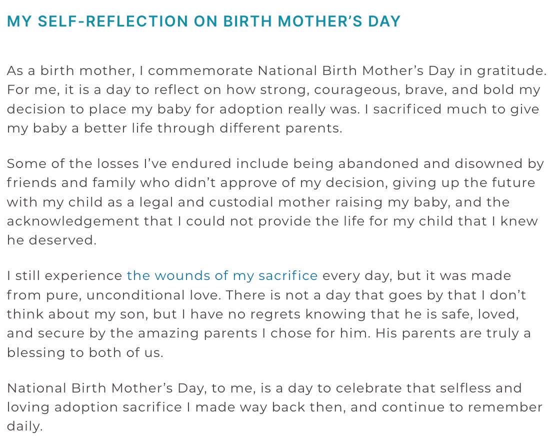 MY SELF-REFLECTION ON BIRTH MOTHER’S DAY As a birth mother, I commemorate National Birth Mother’s Day in gratitude. For me, it is a day to reflect on how strong, courageous, brave, and bold my decision to place my baby for adoption really was. I sacrificed much to give my baby a better life through different parents.  Some of the losses I’ve endured include being abandoned and disowned by friends and family who didn’t approve of my decision, giving up the future with my child as a legal and custodial mother raising my baby, and the acknowledgement that I could not provide the life for my child that I knew he deserved.  I still experience the wounds of my sacrifice every day, but it was made from pure, unconditional love. There is not a day that goes by that I don’t think about my son, but I have no regrets knowing that he is safe, loved, and secure by the amazing parents I chose for him. His parents are truly a blessing to both of us.  National Birth Mother’s Day, to me, is a day to celebrate that selfless and loving adoption sacrifice I made way back then, and continue to remember daily.