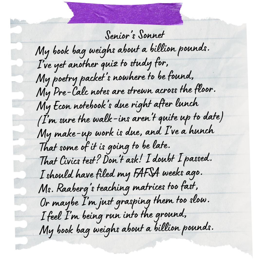 A photo of a torn sheet of notebook paper held up by a strip of purple tape, bearing the following poem: Senior’s Sonnet My book bag weighs about a billion pounds. I’ve yet another quiz to study for; My poetry packet’s nowhere to be found; My Pre-Calc notes are strewn across the floor. My Econ notebook’s due right after lunch (I’m sure the walk-ins aren’t quite up to date) My make-up work is due, and I’ve a hunch That some of it is going to be late. That Civics test? Don’t ask! I doubt I passed. I should have filed my FAFSA weeks ago. Ms. Raaberg’s teaching matrices too fast, Or maybe I’m just grasping them too slow. I feel I’m being run into the ground; My book bag weighs about a billion pounds.
