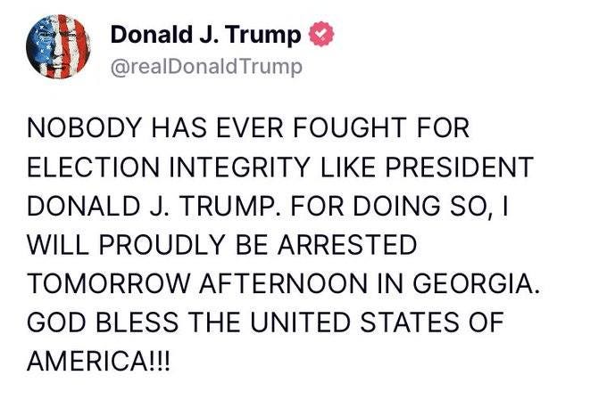 May be an image of text that says 'Donald J. Trump @realDonaldTrump NOBODY HAS EVER FOUGHT FOR ELECTION INTEGRITY LIKE PRESIDENT DONALD J. TRUMP. FOR DOING so, WILL PROUDLY BE ARRESTED TOMORROW AFTERNOON IN GEORGIA. GOD BLESS THE UNITED STATES OF AMERICA!!!'