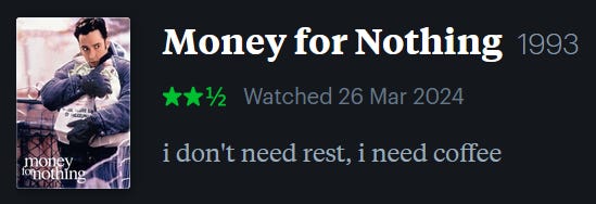 screenshot of LetterBoxd review of Money for Nothing, watched March 26, 2024: i don’t need rest, i need coffee