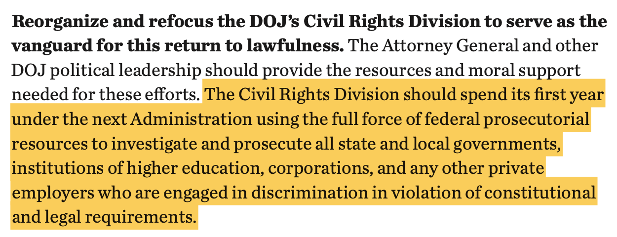 Reorganize and refocus the DOJ’s Civil Rights Division to serve as the vanguard for this return to lawfulness. The Attorney General and other DOJ political leadership should provide the resources and moral support needed for these efforts. The Civil Rights Division should spend its first year under the next Administration using the full force of federal prosecutorial resources to investigate and prosecute all state and local governments, institutions of higher education, corporations, and any other private employers who are engaged in discrimination in violation of constitutional and legal requirements.