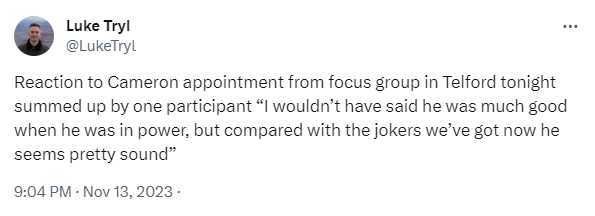 Reaction to Cameron appointment from focus group in Telford tonight summed up by one participant “I wouldn’t have said he was much good when he was in power, but compared with the jokers we’ve got now he seems pretty sound”