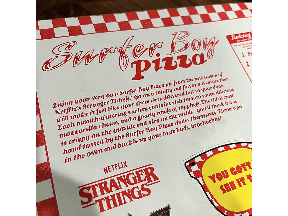 Enjoy your very own Surfer Boy Pizza pie from the new season of Netflix’s Stranger Things! Go on a totally rad flavor adventure that will make it feel like your slices were delivered hot to your door. Each  mouth-watering variety contains rich tomato sauce, delicious mozzarella cheese, and a gnarly range of toppings. The thick crust is crispy on the outside and airy on the inside—you’ll think it was hand-tossed by the Surfer Boy Pizza dudes themselves. Throw a pie in the oven and buckle up your taste buds, brochachos!
