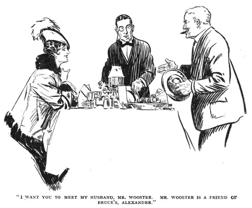 Muriel, Bertie, and Alexander around a restaurant table. Muriel in the same dramatic coat as before, albeit with a different hat, sitting and smiling at Alexander. Bertie has a monocle and a dark suit on, and is looking at Alexander. Alexander is a fairly heavy-set man with short-cropped hair and a cigar in his mouth. He is smiling and gesturing with the hand that isn’t busy holding his hat. The caption reads, ““I want you to meet my husband, Mr. Wooster. Mr. Wooster is a friend of Bruce’s, Alexander.””