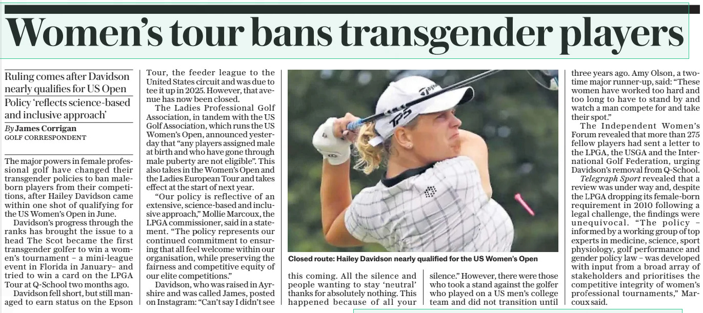 Women’s tour bans transgender players Ruling comes after Davidson nearly qualifies for US Open Policy ‘reflects science-based and inclusive approach’ The Daily Telegraph5 Dec 2024By James Corrigan GOLF CORRESPONDENT  Closed route: Hailey Davidson nearly qualified for the US Women’s Open The major powers in female professional golf have changed their transgender policies to ban maleborn players from their competitions, after Hailey Davidson came within one shot of qualifying for the US Women’s Open in June.  Davidson’s progress through the ranks has brought the issue to a head The Scot became the first transgender golfer to win a women’s tournament – a mini-league event in Florida in January– and tried to win a card on the LPGA Tour at Q-school two months ago.  Davidson fell short, but still managed to earn status on the Epson Tour, the feeder league to the United States circuit and was due to tee it up in 2025. However, that avenue has now been closed.  The Ladies Professional Golf Association, in tandem with the US Golf Association, which runs the US Women’s Open, announced yesterday that “any players assigned male at birth and who have gone through male puberty are not eligible”. This also takes in the Women’s Open and the Ladies European Tour and takes effect at the start of next year.  “Our policy is reflective of an extensive, science-based and inclusive approach,” Mollie Marcoux, the LPGA commissioner, said in a statement. “The policy represents our continued commitment to ensuring that all feel welcome within our organisation, while preserving the fairness and competitive equity of our elite competitions.”  Davidson, who was raised in Ayrshire and was called James, posted on Instagram: “Can’t say I didn’t see this coming. All the silence and people wanting to stay ‘neutral’ thanks for absolutely nothing. This happened because of all your silence.” However, there were those who took a stand against the golfer who played on a US men’s college team and did not transition until three years ago. Amy Olson, a twotime major runner-up, said: “These women have worked too hard and too long to have to stand by and watch a man compete for and take their spot.”  The Independent Women’s Forum revealed that more than 275 fellow players had sent a letter to the LPGA, the USGA and the International Golf Federation, urging Davidson’s removal from Q-school.  Telegraph Sport revealed that a review was under way and, despite the LPGA dropping its female-born requirement in 2010 following a legal challenge, the findings were unequivocal. “The policy – informed by a working group of top experts in medicine, science, sport physiology, golf performance and gender policy law – was developed with input from a broad array of stakeholders and prioritises the competitive integrity of women’s professional tournaments,” Marcoux said.  Article Name:Women’s tour bans transgender players Publication:The Daily Telegraph Author:By James Corrigan GOLF CORRESPONDENT Start Page:12 End Page:12