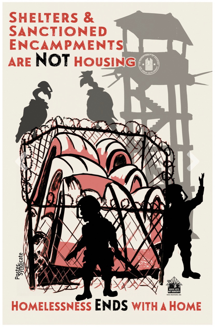 Artwork from Western Regional Advocacy Project and Poster syndicate. Drawing of six tents surrounded by a barb-wired fence with two armed guards shown as shadow figures. Two vultures (also shadow figures) are perched on the fence looking down at the tents with a police hat and surveillance camera on their heads. In the background there is a guard watch tower that has the seal for the Department of Housing and Urban Development (HUD). The poster reads "Shelters and sanctioned encampments are not housing. Homelessness ends with a home"