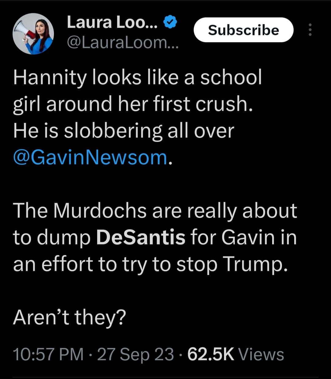 May be an image of 1 person and text that says 'Laura Loo... @LauraLoom... Subscribe Hannity looks like a school girl around her first crush. He is slobbering all over @GavinNewsom. The Murdochs are really about to dump DeSantis for Gavin in an effort to try to stop Trump. Aren't they? 10:57 PM 27 Sep 23 62.5K Views'