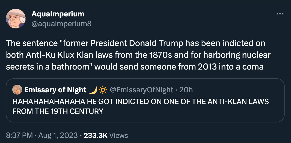 Tweet by aquaimperium8: “The sentence ‘former President Donald Trump has been indicted on both Anti-Ku Klux Klan laws from the 1870s and for harboring nuclear secrets in a bathroom’ would send someone from 2013 into a coma”