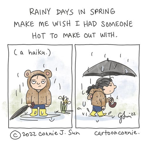 Rainy Days in Spring Two-panel comic of a figure standing in rain with a comically resigned expression. She's wearing a bear hoodie with yellow galoshes and is holding a folded umbrella. She's standing in a puddle; there are some background daffodils. In panel 2, she starts walking off-frame, umbrella open over her head. Caption reads: "Rainy days in spring / Make me wish I had someone / Hot to make out with." In parentheses, "a haiku." Webcomic by Connie Sun, cartoonconnie, 2022.