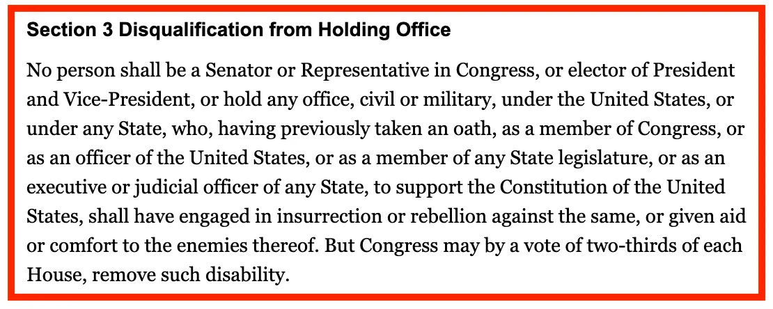Section 3 Disqualification from Holding Office No person shall be a Senator or Representative in Congress, or elector of President and Vice-President, or hold any office, civil or military, under the United States, or under any State, who, having previously taken an oath, as a member of Congress, or as an officer of the United States, or as a member of any State legislature, or as an executive or judicial officer of any State, to support the Constitution of the United States, shall have engaged in insurrection or rebellion against the same, or given aid or comfort to the enemies thereof. But Congress may by a vote of two-thirds of each House, remove such disability.