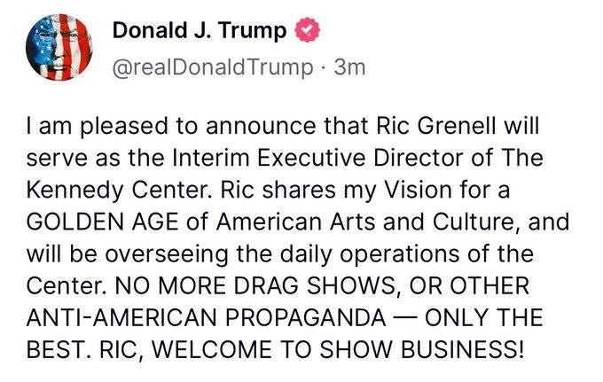 May be an image of the Oval Office and text that says 'Donald J. Trump @realDonaldTrump 3m I am pleased to announce that Ric Grenell will serve as the Interim Executive Director of The Kennedy Center. Ric shares my Vision for a GOLDEN AGE of American Arts and Culture, and will oe be overseeing the daily operations of the Center. NO MORE DRAG SHOWS, OR OTHER ANTI-AMERICAN PROPAGANDA ONLY THE BEST. RIC, WELCOME TO SHOW BUSINESS!'