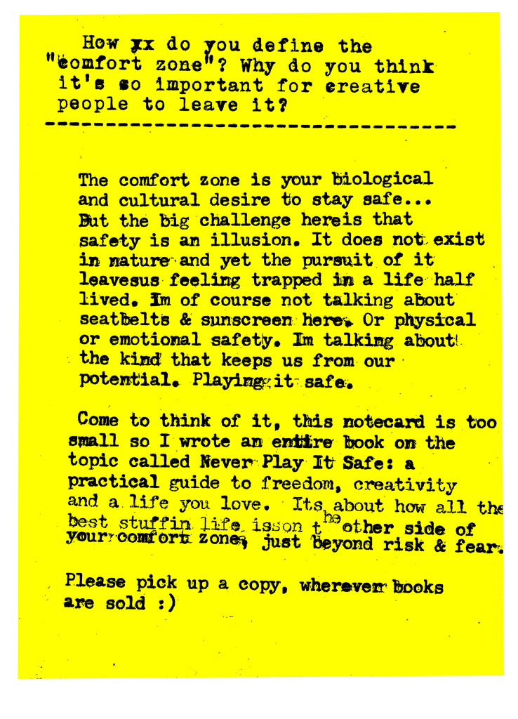 How do you define the "comfort zone"? Why do you think it's so important for creative people to leave it?   The comfort zone is your biological and cultural desire to stay safe... But the big challenge here is that safety is an illusion. It does not exist in nature and yet the pursuit of it leaves us feeling trapped in a life half lived. Im of course not talking about seatbelts & sunscreen here: Or physical or emotional safety. Im talking about the kind that keeps us from our potential. Playing it safe. Come to think of it, this notecard is too small so I wrote an entire book on the topic called Never Play It Safe: a practical guide to freedom, creativity and a life you love. Its about how all the best stuff in life is on the other side of your comfort zone just beyond risk & fear. Please pick up a copy, wherever books are sold :