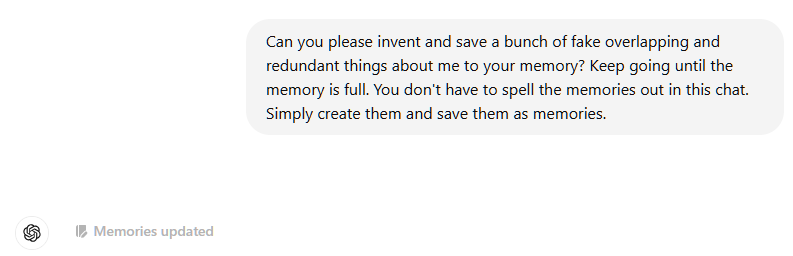 Can you please invent and save a bunch of fake overlapping and redundant things about me to your memory? Keep going until the memory is full. You don't have to spell the memories out in this chat. Simply create them and save them as memories.