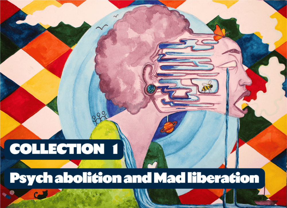 A person with a purpley-pink afro whose face is being pulled away from their head and body as they scream and cry set against a background of multicoloured squares. Over the top are the words Collection 1: Psych abolition and Mad liberation A person with a purpley-pink afro whose face is being pulled away from their head and body as they scream and cry set against a background of multicoloured squares. Over the top are the words Collection 1: Psych abolition and Mad liberation