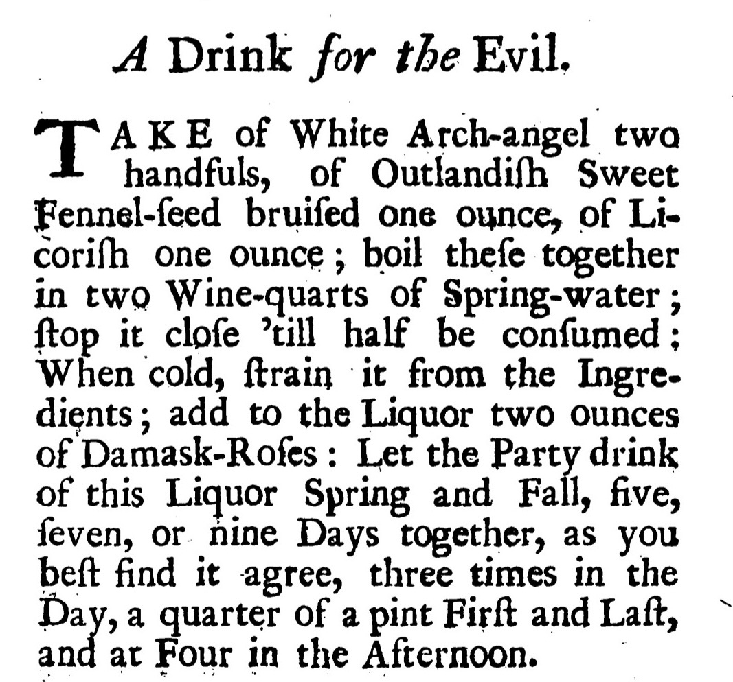 A Drink for the Evil. Take of White Arch-angel two handfuls, of Outlandish Sweet Fennel-feed bruifed one ounce, of Licorilli one ounce; boil thefe together in twoWine-quarts of Spring-water ; flop it clofe 'till half be confumed ; When ·cold, ftrain • it from the Ingredients ; add to the Liquor two ounces of'Damask.Rofcs : Let the Party drink of this Liquor Spring and Fall, five, feven, or nine Days together, as you heft find it -agree, three times in the Day, a quarter of a pint Firft and Laft, and at four in the Afternoon.